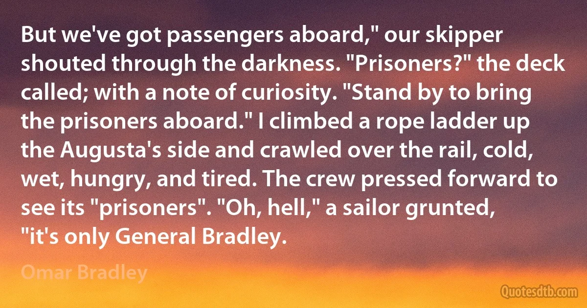 But we've got passengers aboard," our skipper shouted through the darkness. "Prisoners?" the deck called; with a note of curiosity. "Stand by to bring the prisoners aboard." I climbed a rope ladder up the Augusta's side and crawled over the rail, cold, wet, hungry, and tired. The crew pressed forward to see its "prisoners". "Oh, hell," a sailor grunted, "it's only General Bradley. (Omar Bradley)