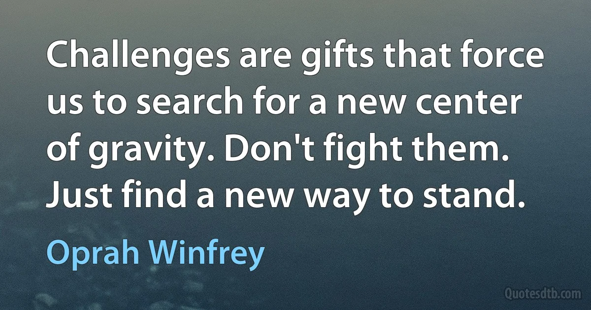 Challenges are gifts that force us to search for a new center of gravity. Don't fight them. Just find a new way to stand. (Oprah Winfrey)