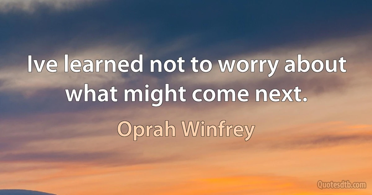 Ive learned not to worry about what might come next. (Oprah Winfrey)