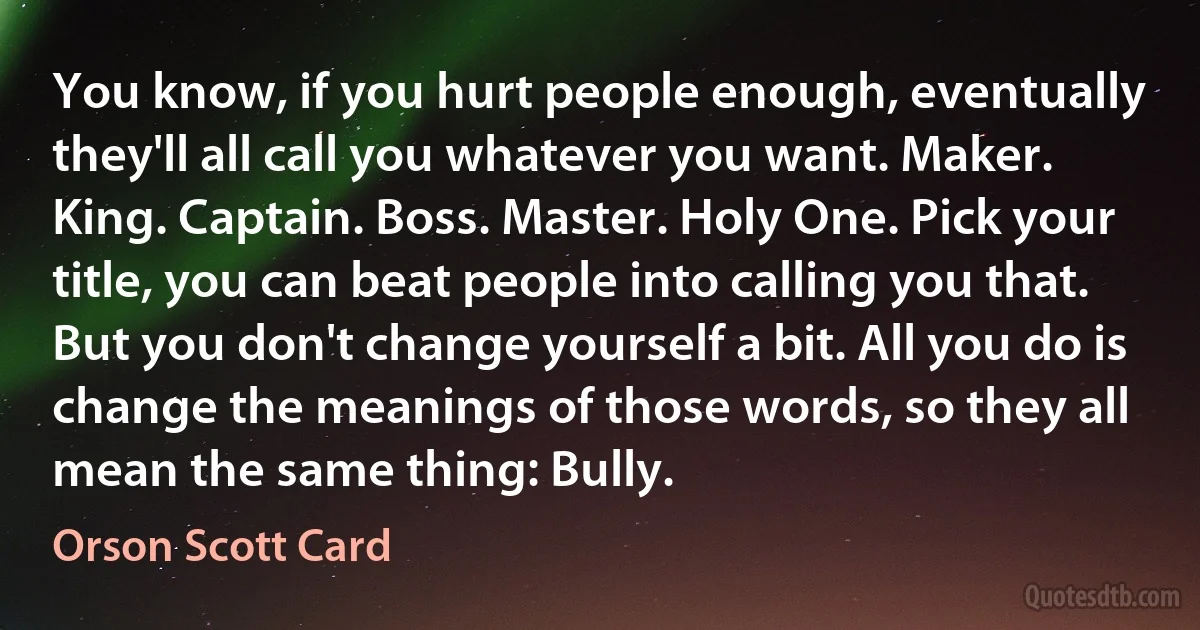 You know, if you hurt people enough, eventually they'll all call you whatever you want. Maker. King. Captain. Boss. Master. Holy One. Pick your title, you can beat people into calling you that. But you don't change yourself a bit. All you do is change the meanings of those words, so they all mean the same thing: Bully. (Orson Scott Card)