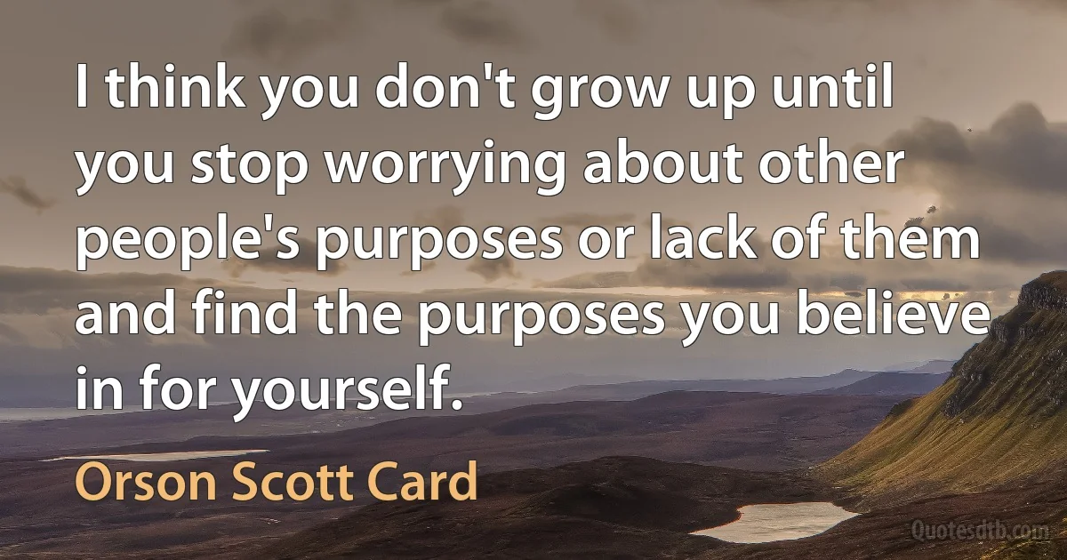 I think you don't grow up until you stop worrying about other people's purposes or lack of them and find the purposes you believe in for yourself. (Orson Scott Card)