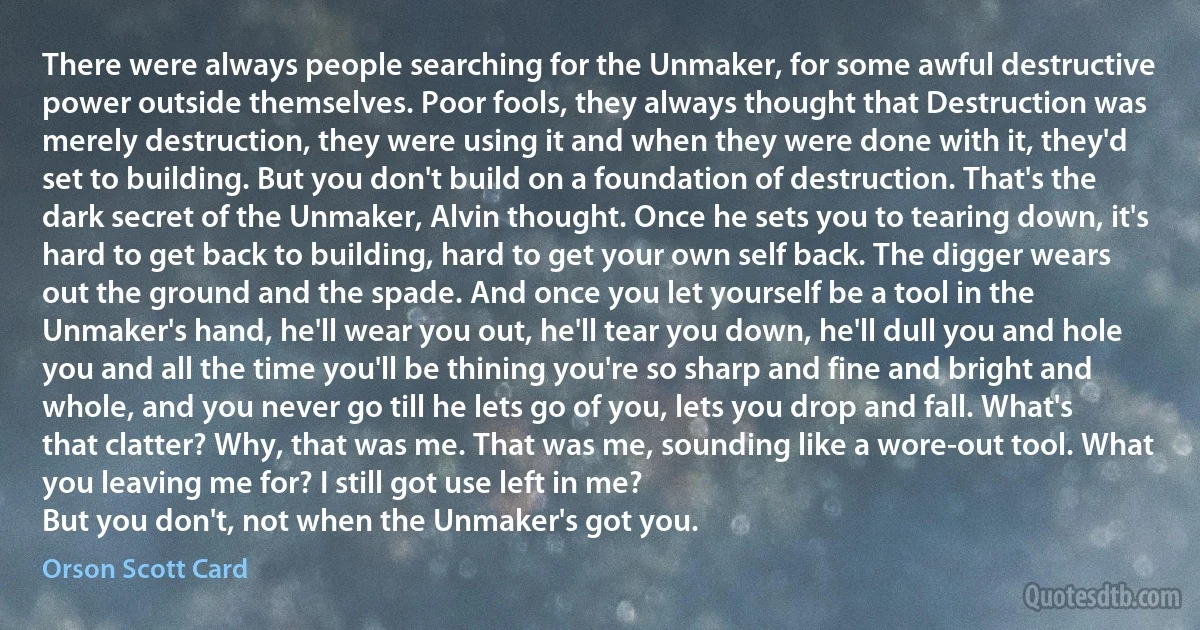 There were always people searching for the Unmaker, for some awful destructive power outside themselves. Poor fools, they always thought that Destruction was merely destruction, they were using it and when they were done with it, they'd set to building. But you don't build on a foundation of destruction. That's the dark secret of the Unmaker, Alvin thought. Once he sets you to tearing down, it's hard to get back to building, hard to get your own self back. The digger wears out the ground and the spade. And once you let yourself be a tool in the Unmaker's hand, he'll wear you out, he'll tear you down, he'll dull you and hole you and all the time you'll be thining you're so sharp and fine and bright and whole, and you never go till he lets go of you, lets you drop and fall. What's that clatter? Why, that was me. That was me, sounding like a wore-out tool. What you leaving me for? I still got use left in me?
But you don't, not when the Unmaker's got you. (Orson Scott Card)