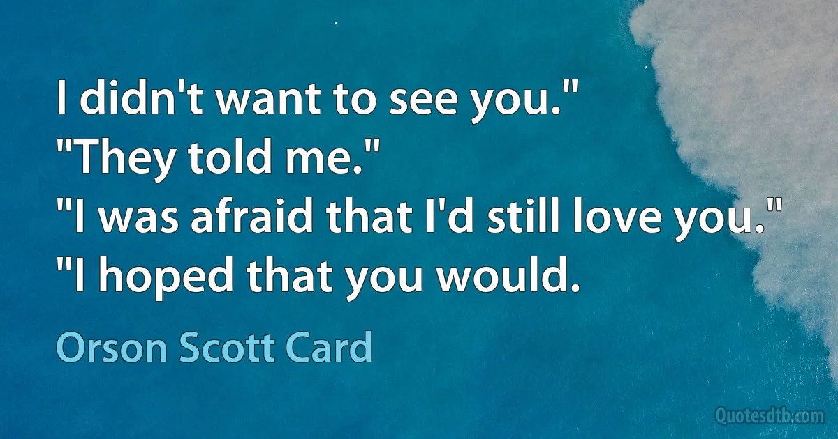 I didn't want to see you."
"They told me."
"I was afraid that I'd still love you."
"I hoped that you would. (Orson Scott Card)