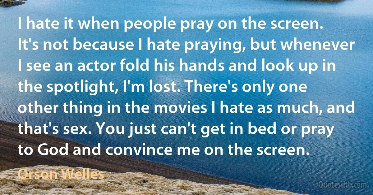 I hate it when people pray on the screen. It's not because I hate praying, but whenever I see an actor fold his hands and look up in the spotlight, I'm lost. There's only one other thing in the movies I hate as much, and that's sex. You just can't get in bed or pray to God and convince me on the screen. (Orson Welles)