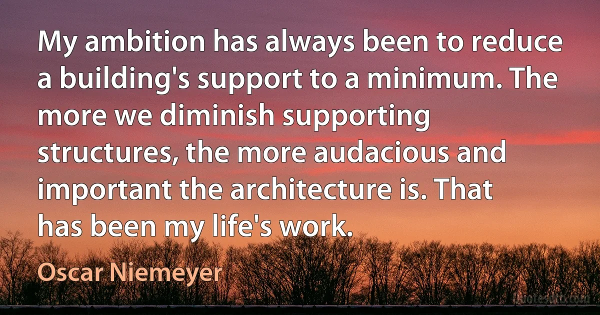 My ambition has always been to reduce a building's support to a minimum. The more we diminish supporting structures, the more audacious and important the architecture is. That has been my life's work. (Oscar Niemeyer)