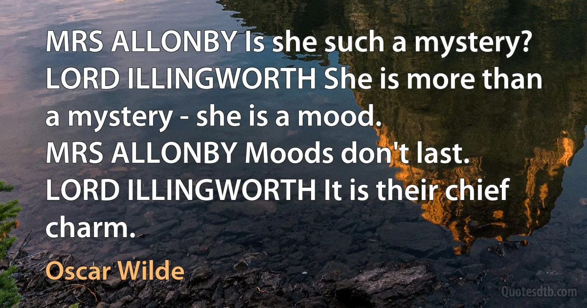 MRS ALLONBY Is she such a mystery?
LORD ILLINGWORTH She is more than a mystery - she is a mood.
MRS ALLONBY Moods don't last.
LORD ILLINGWORTH It is their chief charm. (Oscar Wilde)