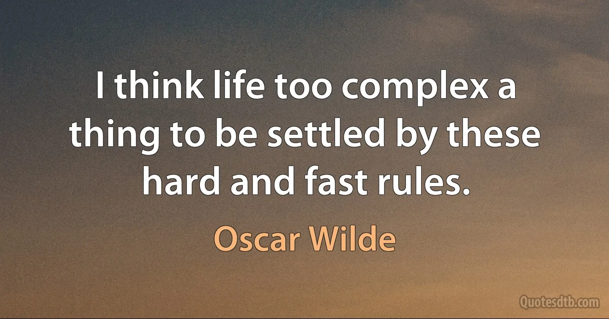 I think life too complex a thing to be settled by these hard and fast rules. (Oscar Wilde)