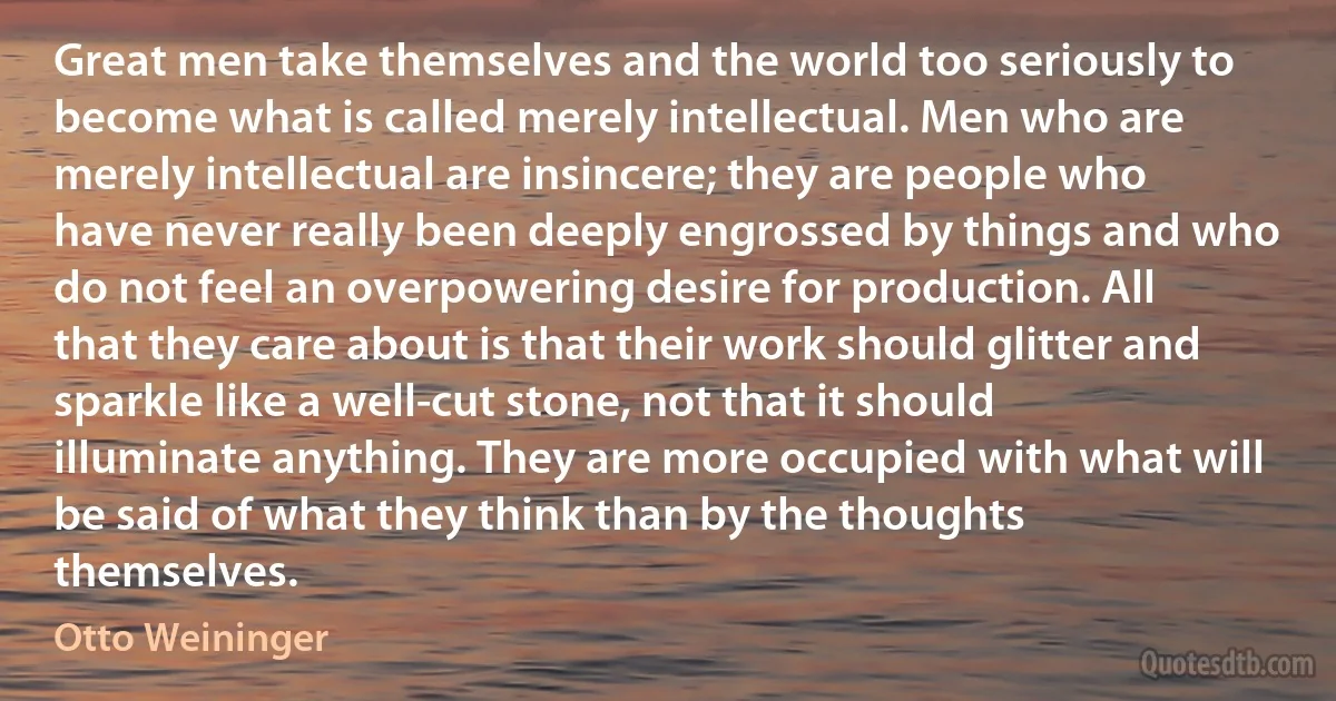 Great men take themselves and the world too seriously to become what is called merely intellectual. Men who are merely intellectual are insincere; they are people who have never really been deeply engrossed by things and who do not feel an overpowering desire for production. All that they care about is that their work should glitter and sparkle like a well-cut stone, not that it should illuminate anything. They are more occupied with what will be said of what they think than by the thoughts themselves. (Otto Weininger)