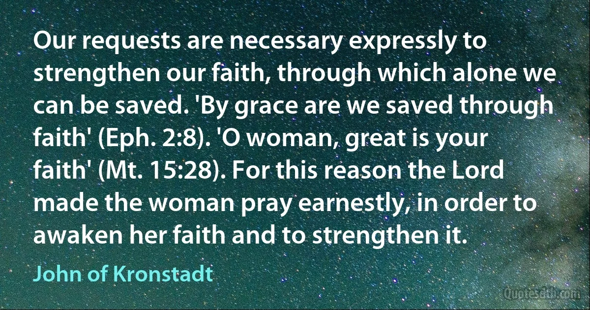 Our requests are necessary expressly to strengthen our faith, through which alone we can be saved. 'By grace are we saved through faith' (Eph. 2:8). 'O woman, great is your faith' (Mt. 15:28). For this reason the Lord made the woman pray earnestly, in order to awaken her faith and to strengthen it. (John of Kronstadt)