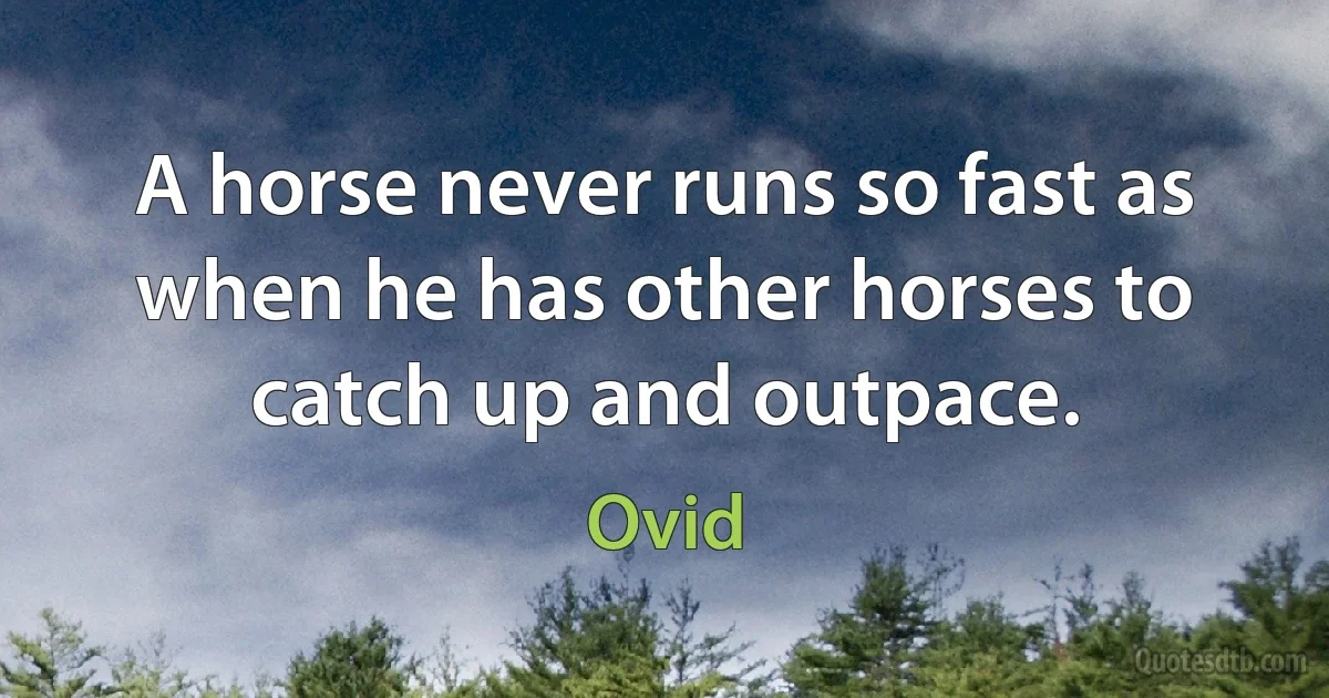 A horse never runs so fast as when he has other horses to catch up and outpace. (Ovid)