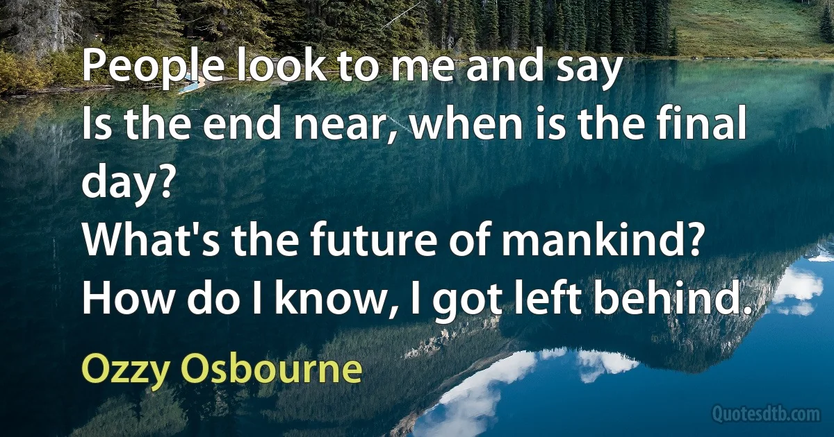 People look to me and say
Is the end near, when is the final day?
What's the future of mankind?
How do I know, I got left behind. (Ozzy Osbourne)