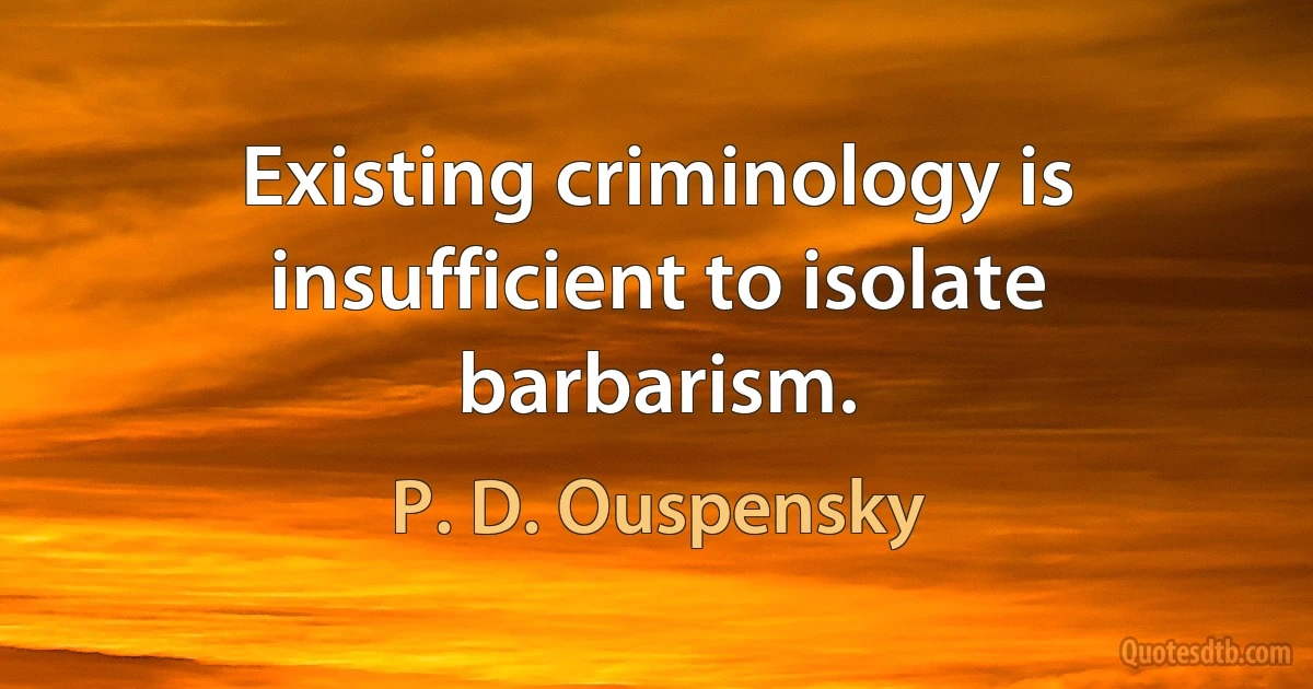 Existing criminology is insufficient to isolate barbarism. (P. D. Ouspensky)