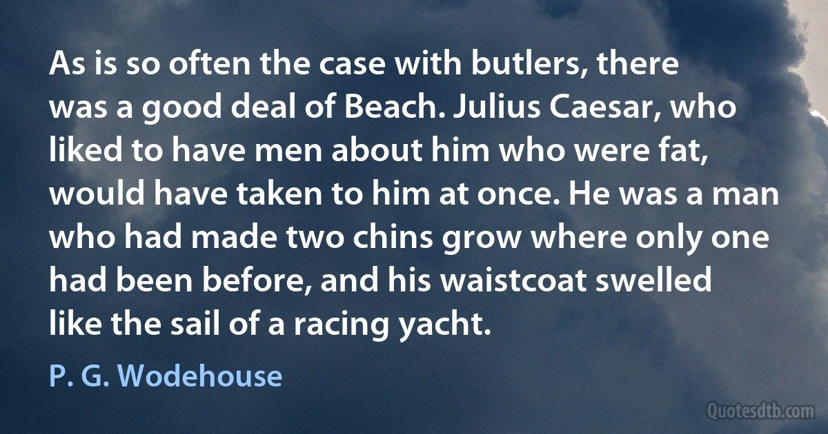 As is so often the case with butlers, there was a good deal of Beach. Julius Caesar, who liked to have men about him who were fat, would have taken to him at once. He was a man who had made two chins grow where only one had been before, and his waistcoat swelled like the sail of a racing yacht. (P. G. Wodehouse)