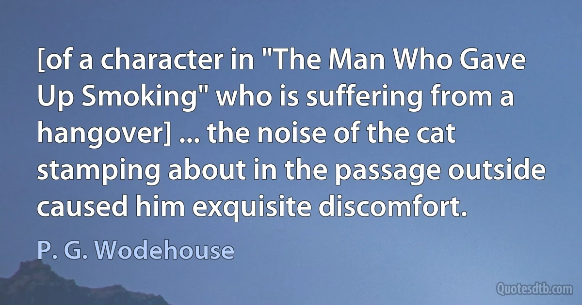 [of a character in "The Man Who Gave Up Smoking" who is suffering from a hangover] ... the noise of the cat stamping about in the passage outside caused him exquisite discomfort. (P. G. Wodehouse)