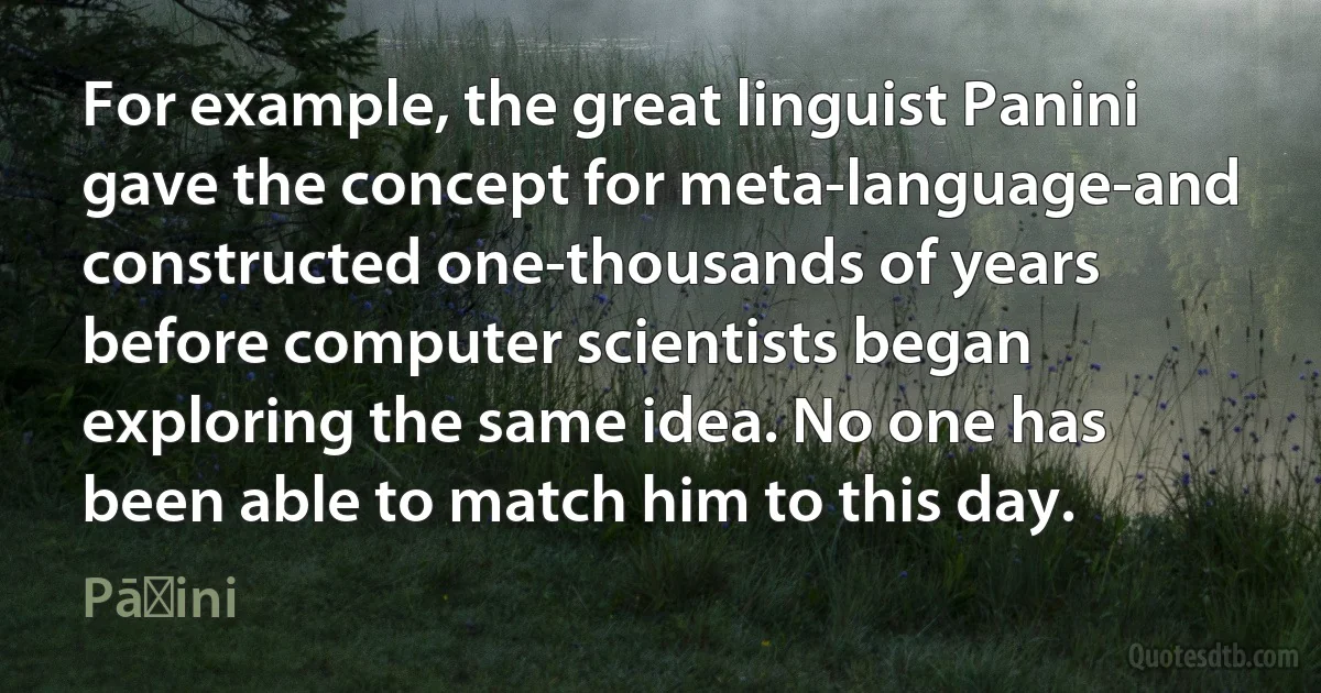 For example, the great linguist Panini gave the concept for meta-language-and constructed one-thousands of years before computer scientists began exploring the same idea. No one has been able to match him to this day. (Pāṇini)