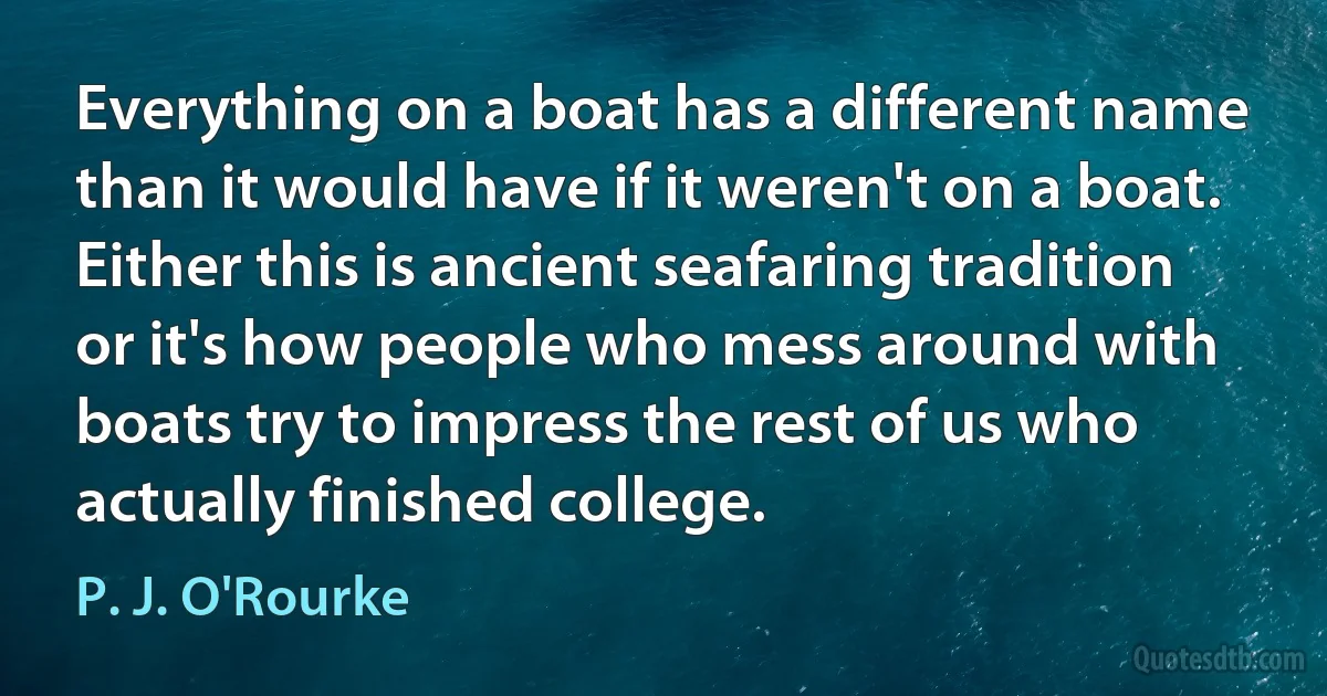 Everything on a boat has a different name than it would have if it weren't on a boat. Either this is ancient seafaring tradition or it's how people who mess around with boats try to impress the rest of us who actually finished college. (P. J. O'Rourke)