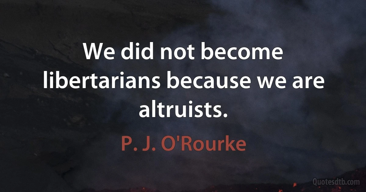 We did not become libertarians because we are altruists. (P. J. O'Rourke)