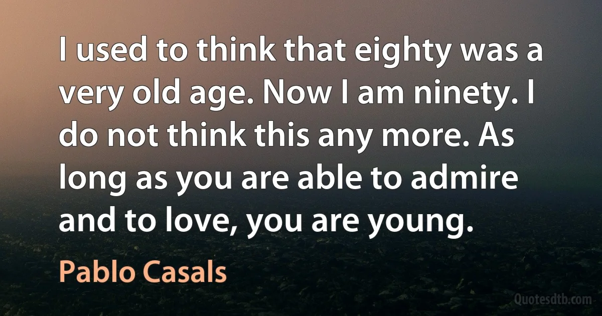 I used to think that eighty was a very old age. Now I am ninety. I do not think this any more. As long as you are able to admire and to love, you are young. (Pablo Casals)