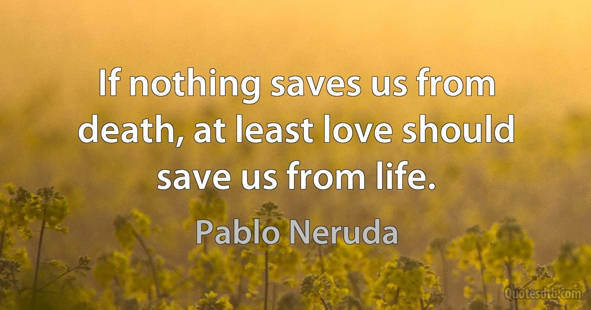 If nothing saves us from death, at least love should save us from life. (Pablo Neruda)