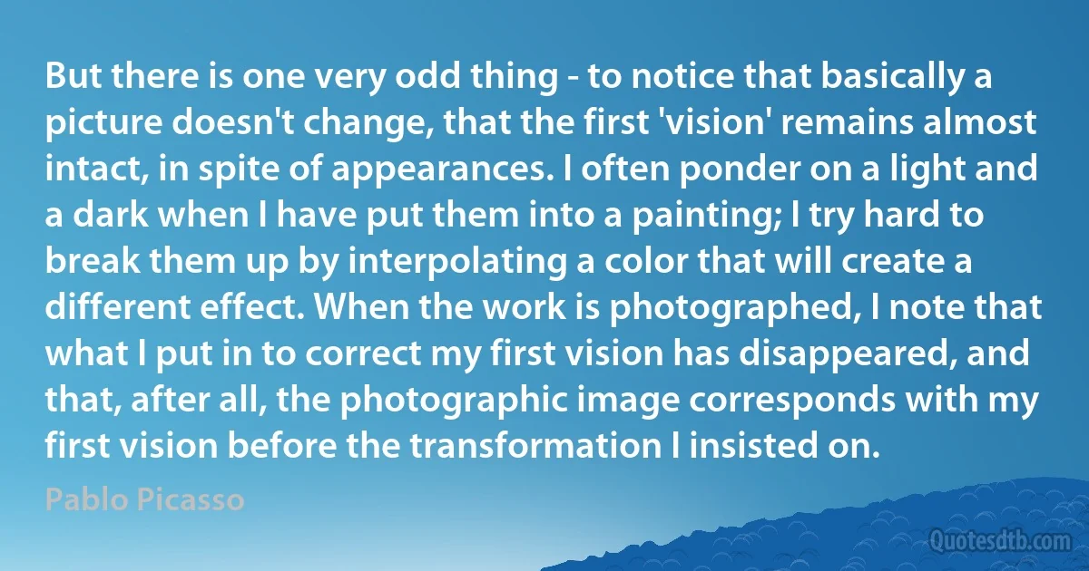 But there is one very odd thing - to notice that basically a picture doesn't change, that the first 'vision' remains almost intact, in spite of appearances. I often ponder on a light and a dark when I have put them into a painting; I try hard to break them up by interpolating a color that will create a different effect. When the work is photographed, I note that what I put in to correct my first vision has disappeared, and that, after all, the photographic image corresponds with my first vision before the transformation I insisted on. (Pablo Picasso)