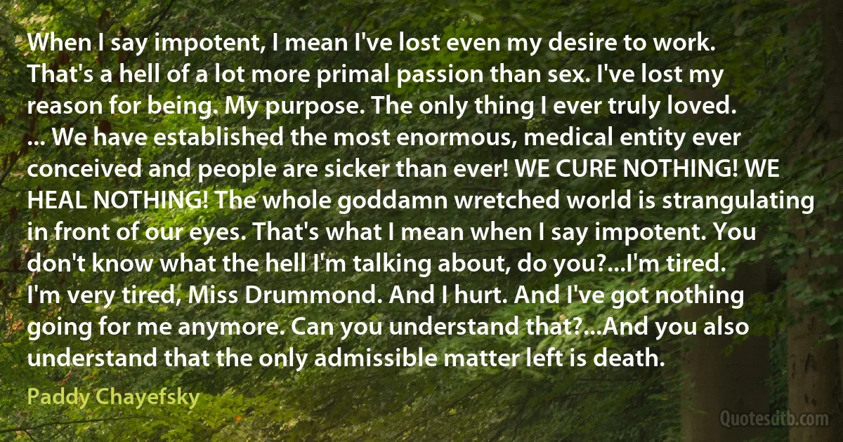 When I say impotent, I mean I've lost even my desire to work. That's a hell of a lot more primal passion than sex. I've lost my reason for being. My purpose. The only thing I ever truly loved. ... We have established the most enormous, medical entity ever conceived and people are sicker than ever! WE CURE NOTHING! WE HEAL NOTHING! The whole goddamn wretched world is strangulating in front of our eyes. That's what I mean when I say impotent. You don't know what the hell I'm talking about, do you?...I'm tired. I'm very tired, Miss Drummond. And I hurt. And I've got nothing going for me anymore. Can you understand that?...And you also understand that the only admissible matter left is death. (Paddy Chayefsky)