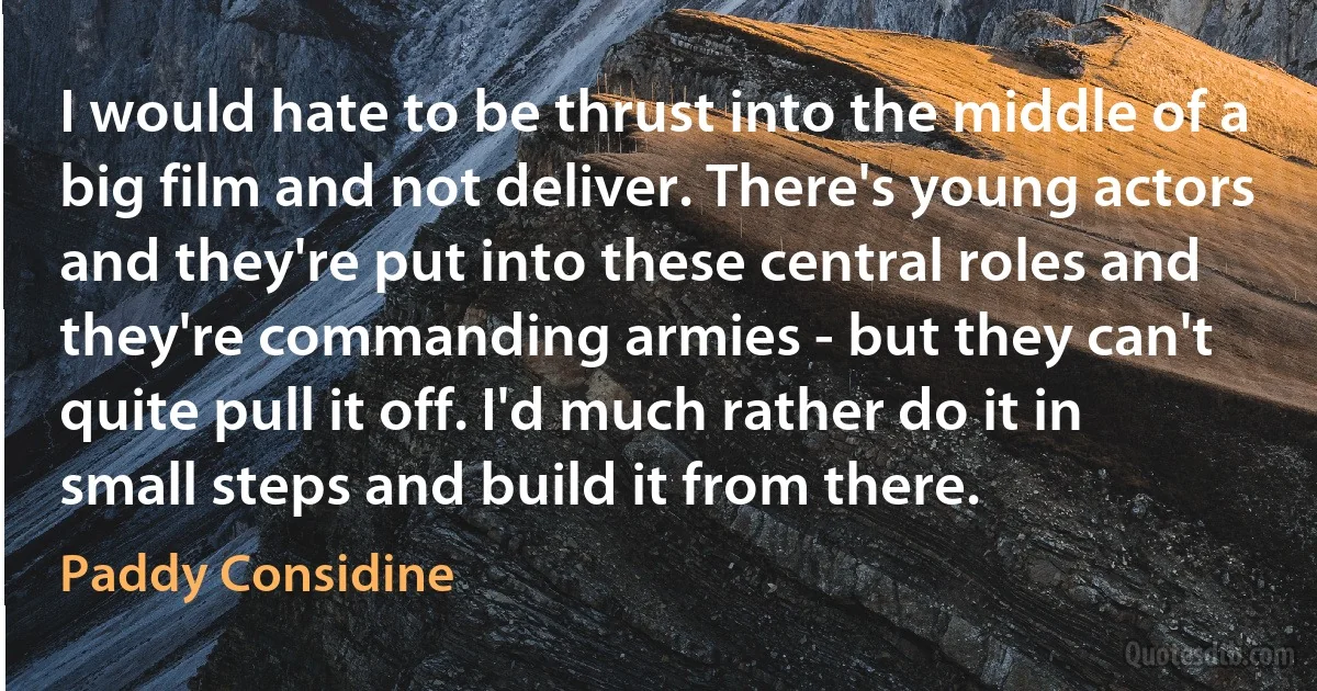 I would hate to be thrust into the middle of a big film and not deliver. There's young actors and they're put into these central roles and they're commanding armies - but they can't quite pull it off. I'd much rather do it in small steps and build it from there. (Paddy Considine)