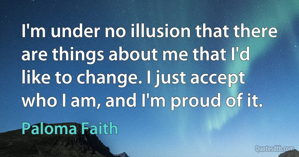 I'm under no illusion that there are things about me that I'd like to change. I just accept who I am, and I'm proud of it. (Paloma Faith)