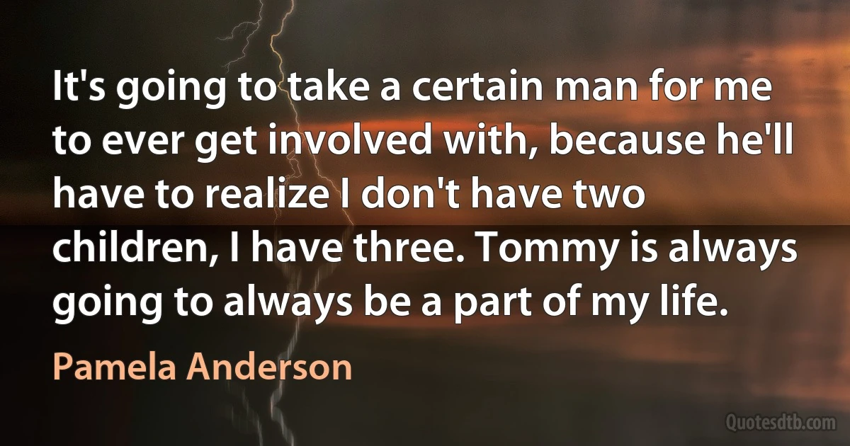 It's going to take a certain man for me to ever get involved with, because he'll have to realize I don't have two children, I have three. Tommy is always going to always be a part of my life. (Pamela Anderson)