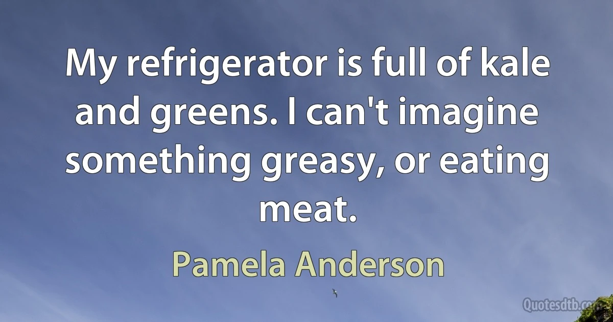 My refrigerator is full of kale and greens. I can't imagine something greasy, or eating meat. (Pamela Anderson)