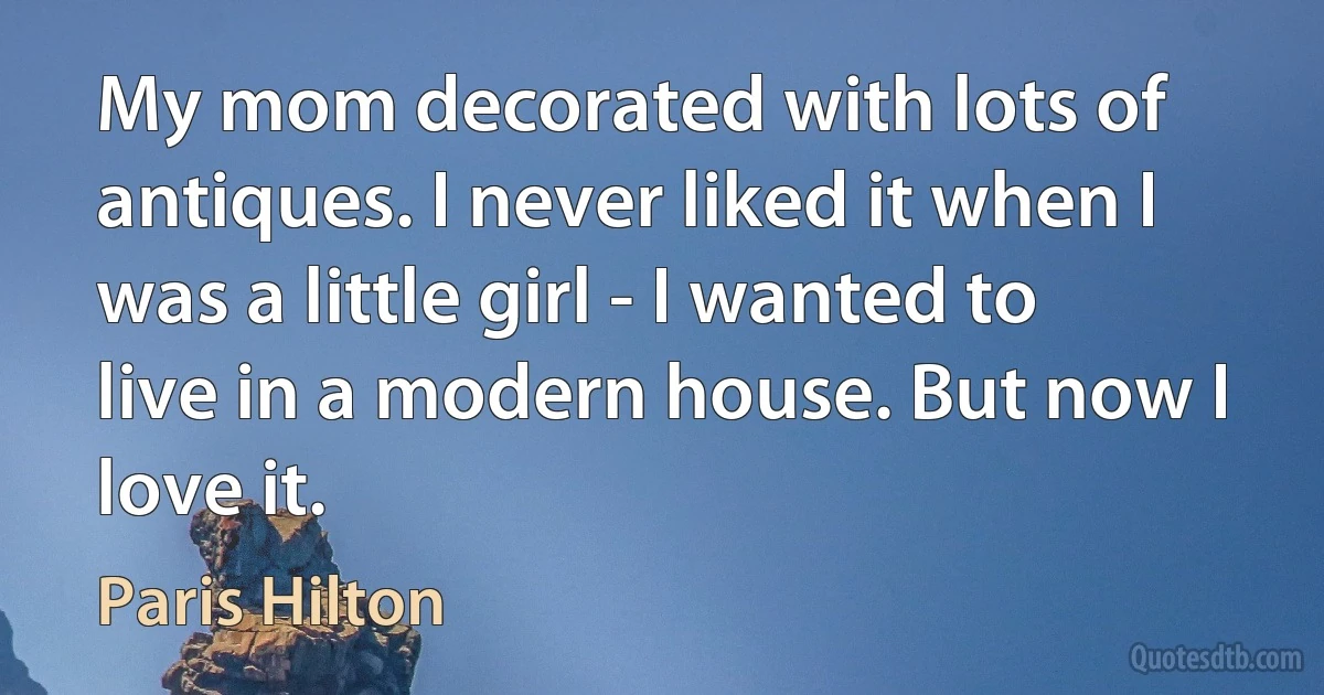 My mom decorated with lots of antiques. I never liked it when I was a little girl - I wanted to live in a modern house. But now I love it. (Paris Hilton)