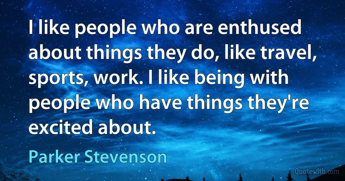 I like people who are enthused about things they do, like travel, sports, work. I like being with people who have things they're excited about. (Parker Stevenson)