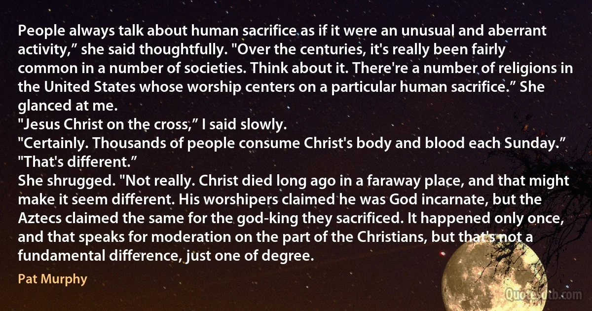 People always talk about human sacrifice as if it were an unusual and aberrant activity,” she said thoughtfully. "Over the centuries, it's really been fairly common in a number of societies. Think about it. There're a number of religions in the United States whose worship centers on a particular human sacrifice.” She glanced at me.
"Jesus Christ on the cross,” I said slowly.
"Certainly. Thousands of people consume Christ's body and blood each Sunday.”
"That's different.”
She shrugged. "Not really. Christ died long ago in a faraway place, and that might make it seem different. His worshipers claimed he was God incarnate, but the Aztecs claimed the same for the god-king they sacrificed. It happened only once, and that speaks for moderation on the part of the Christians, but that's not a fundamental difference, just one of degree. (Pat Murphy)