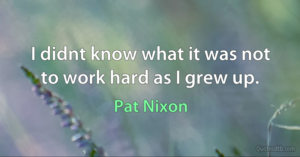 I didnt know what it was not to work hard as I grew up. (Pat Nixon)