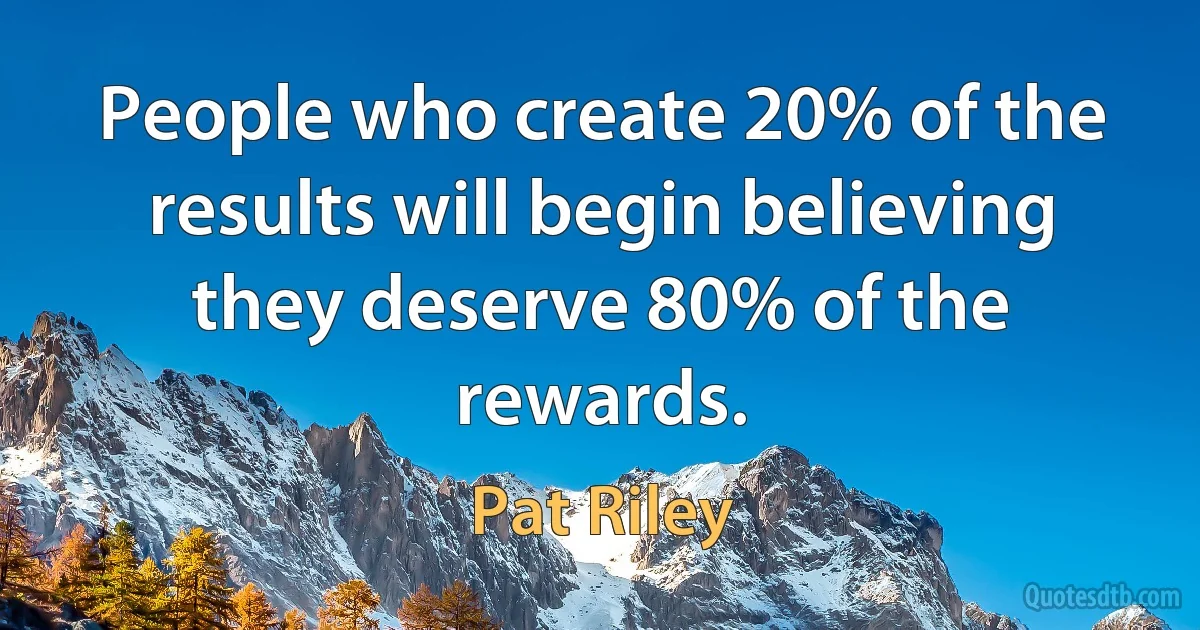 People who create 20% of the results will begin believing they deserve 80% of the rewards. (Pat Riley)