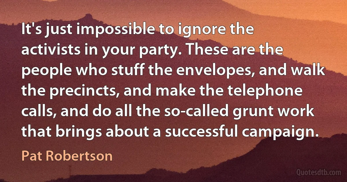 It's just impossible to ignore the activists in your party. These are the people who stuff the envelopes, and walk the precincts, and make the telephone calls, and do all the so-called grunt work that brings about a successful campaign. (Pat Robertson)