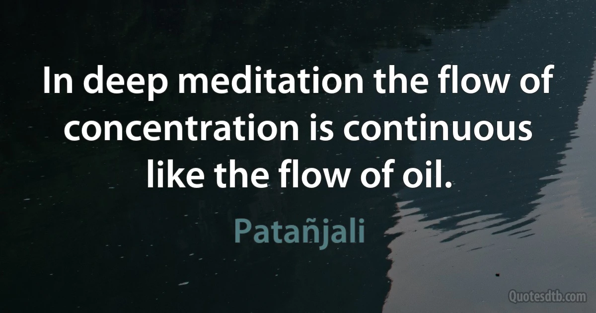 In deep meditation the flow of concentration is continuous like the flow of oil. (Patañjali)