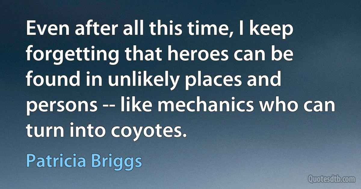 Even after all this time, I keep forgetting that heroes can be found in unlikely places and persons -- like mechanics who can turn into coyotes. (Patricia Briggs)