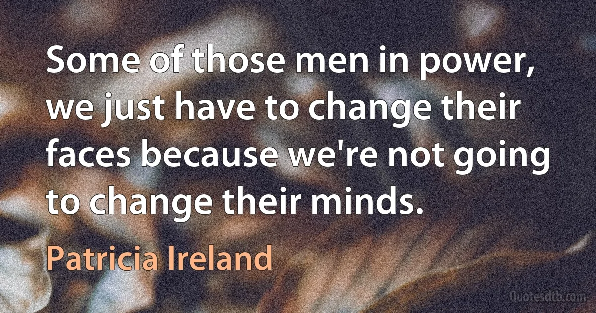 Some of those men in power, we just have to change their faces because we're not going to change their minds. (Patricia Ireland)