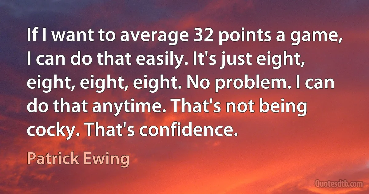 If I want to average 32 points a game, I can do that easily. It's just eight, eight, eight, eight. No problem. I can do that anytime. That's not being cocky. That's confidence. (Patrick Ewing)