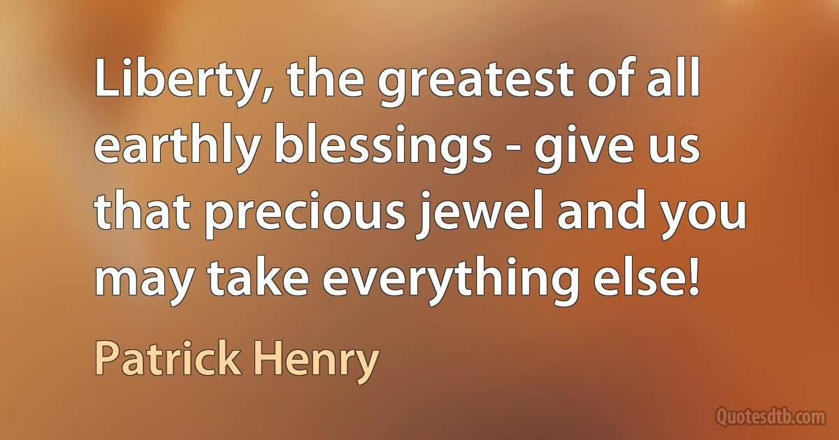 Liberty, the greatest of all earthly blessings - give us that precious jewel and you may take everything else! (Patrick Henry)