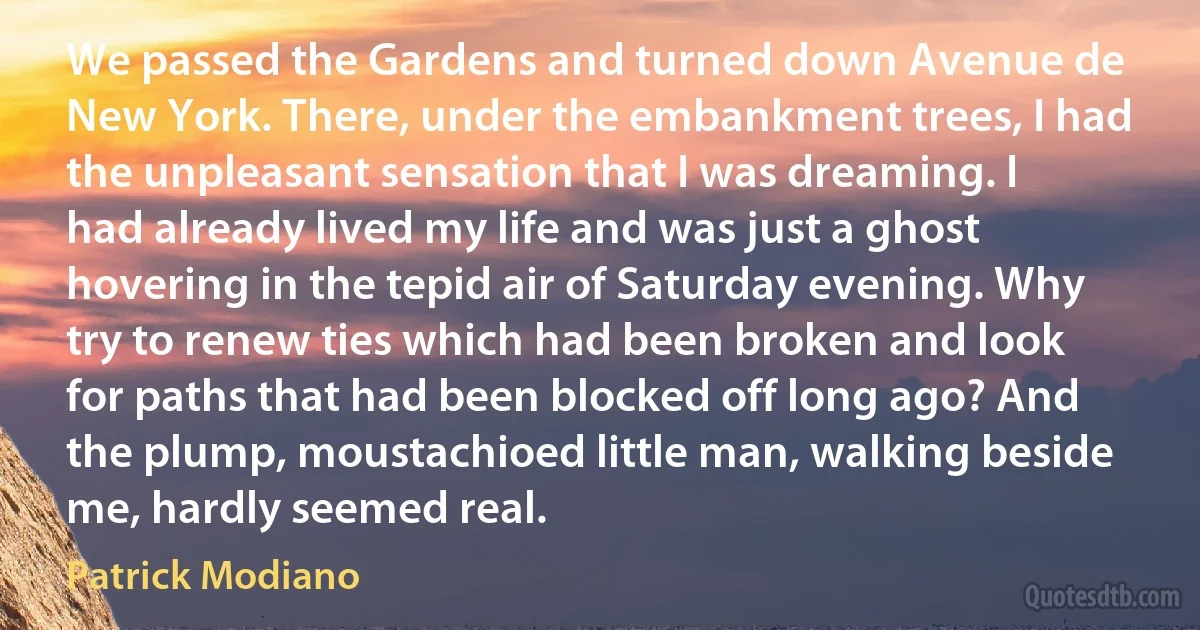 We passed the Gardens and turned down Avenue de New York. There, under the embankment trees, I had the unpleasant sensation that I was dreaming. I had already lived my life and was just a ghost hovering in the tepid air of Saturday evening. Why try to renew ties which had been broken and look for paths that had been blocked off long ago? And the plump, moustachioed little man, walking beside me, hardly seemed real. (Patrick Modiano)