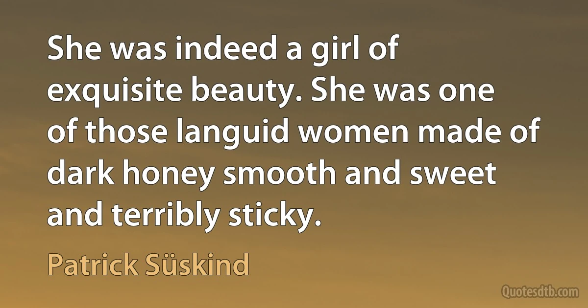 She was indeed a girl of exquisite beauty. She was one of those languid women made of dark honey smooth and sweet and terribly sticky. (Patrick Süskind)