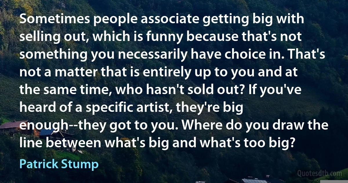 Sometimes people associate getting big with selling out, which is funny because that's not something you necessarily have choice in. That's not a matter that is entirely up to you and at the same time, who hasn't sold out? If you've heard of a specific artist, they're big enough--they got to you. Where do you draw the line between what's big and what's too big? (Patrick Stump)