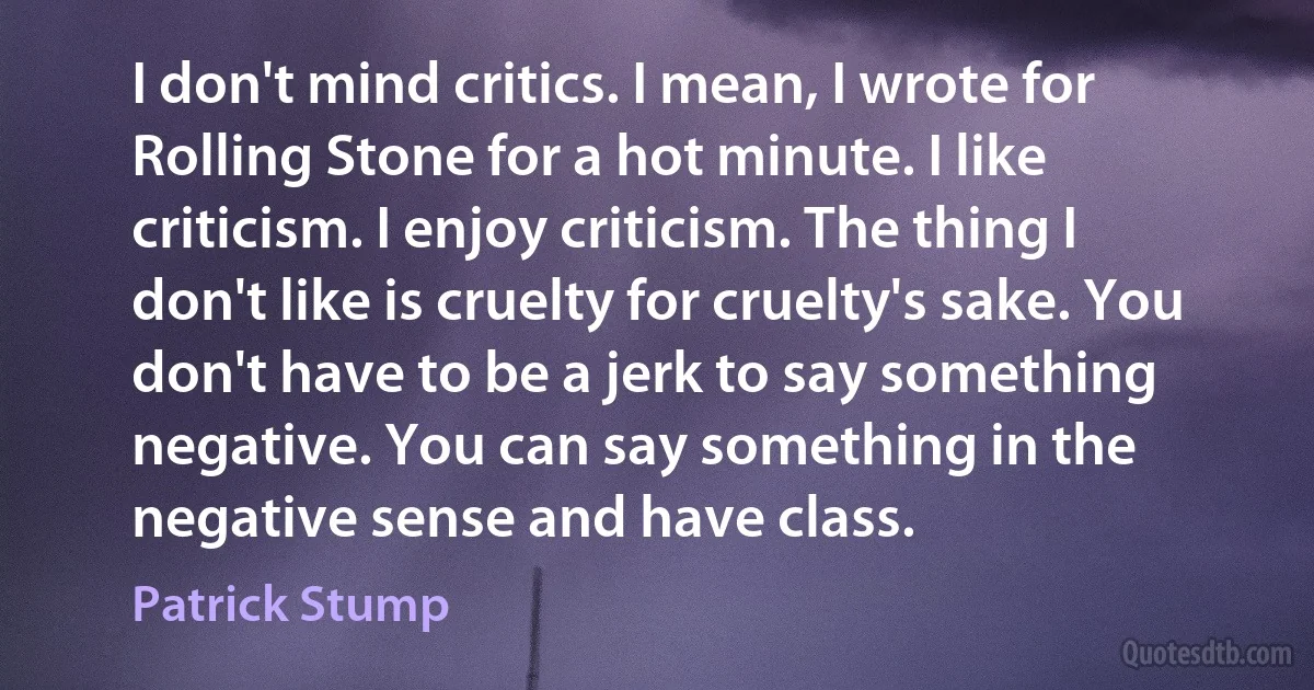 I don't mind critics. I mean, I wrote for Rolling Stone for a hot minute. I like criticism. I enjoy criticism. The thing I don't like is cruelty for cruelty's sake. You don't have to be a jerk to say something negative. You can say something in the negative sense and have class. (Patrick Stump)