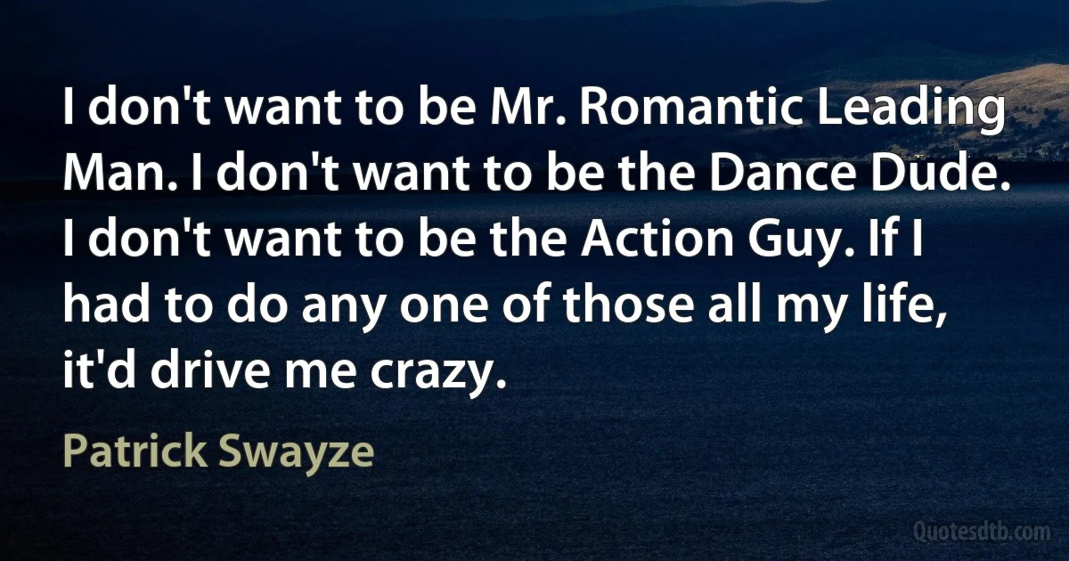 I don't want to be Mr. Romantic Leading Man. I don't want to be the Dance Dude. I don't want to be the Action Guy. If I had to do any one of those all my life, it'd drive me crazy. (Patrick Swayze)