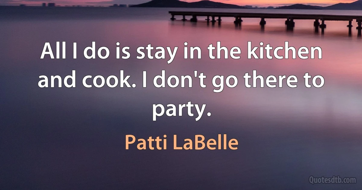 All I do is stay in the kitchen and cook. I don't go there to party. (Patti LaBelle)