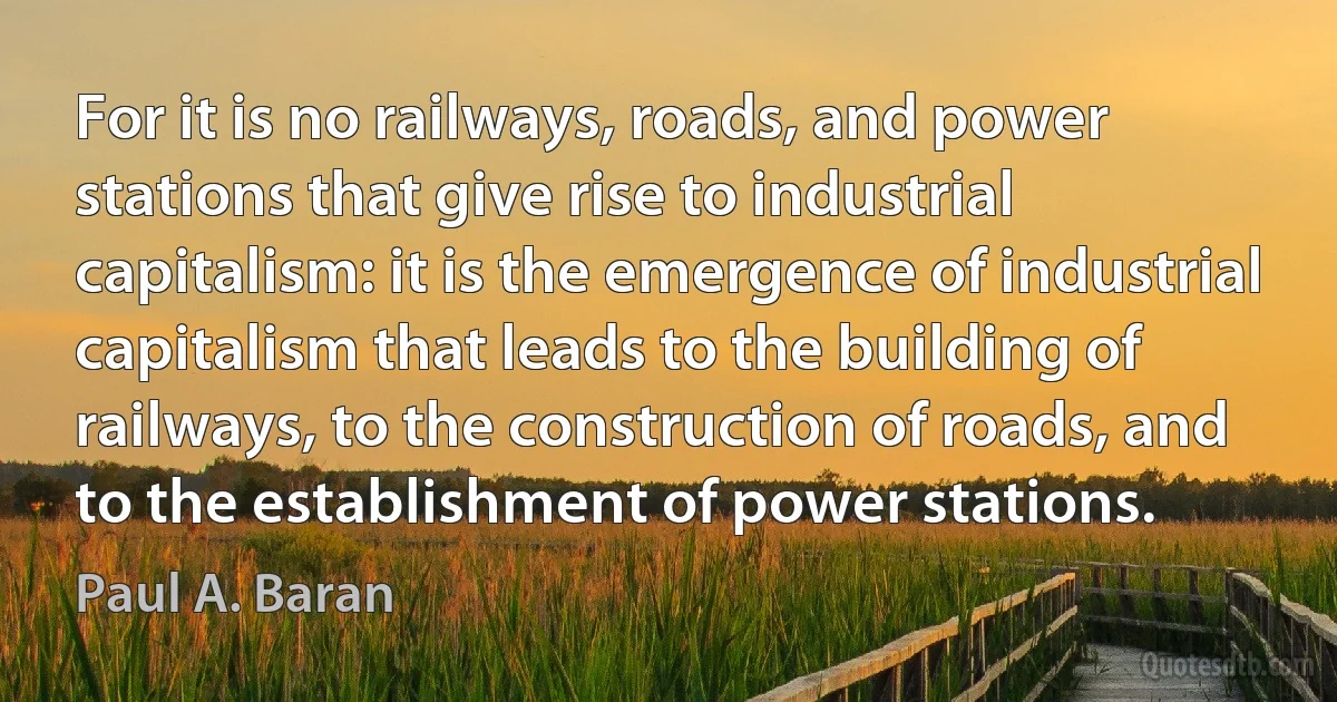 For it is no railways, roads, and power stations that give rise to industrial capitalism: it is the emergence of industrial capitalism that leads to the building of railways, to the construction of roads, and to the establishment of power stations. (Paul A. Baran)