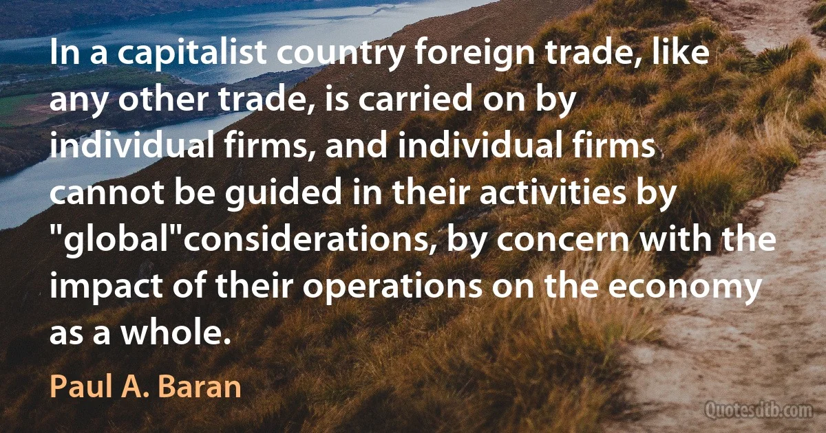 In a capitalist country foreign trade, like any other trade, is carried on by individual firms, and individual firms cannot be guided in their activities by "global"considerations, by concern with the impact of their operations on the economy as a whole. (Paul A. Baran)