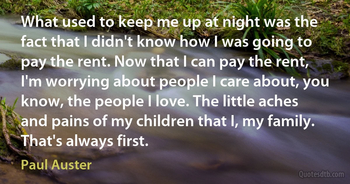 What used to keep me up at night was the fact that I didn't know how I was going to pay the rent. Now that I can pay the rent, I'm worrying about people I care about, you know, the people I love. The little aches and pains of my children that I, my family. That's always first. (Paul Auster)