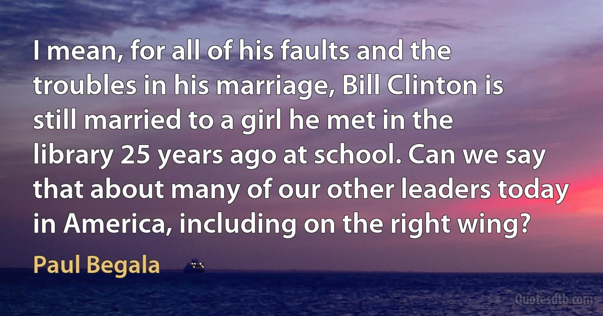 I mean, for all of his faults and the troubles in his marriage, Bill Clinton is still married to a girl he met in the library 25 years ago at school. Can we say that about many of our other leaders today in America, including on the right wing? (Paul Begala)